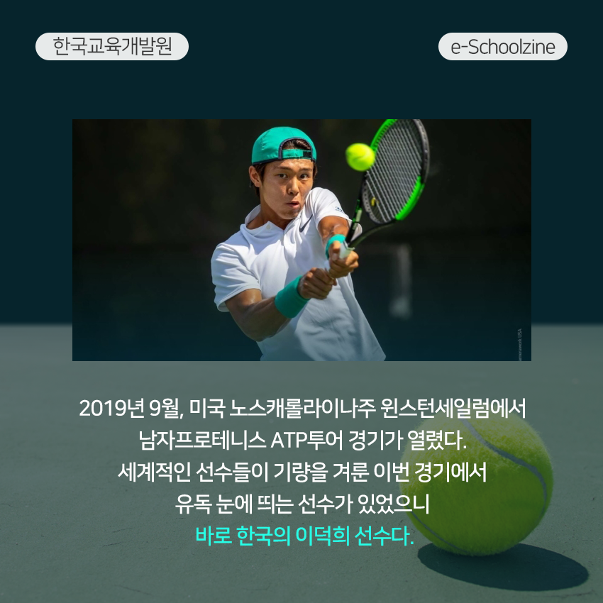 2019년 9월, 미국 노스캐롤라이나주 윈스턴세일럼에서 남자프로테니스 ATP투어 경기가 열렸다. 세계적인 선수들이 기량을 겨룬 이번 경기에서 유독 눈에 띄는 선수가 있었으니 바로 한국의 이덕희 선수다. 